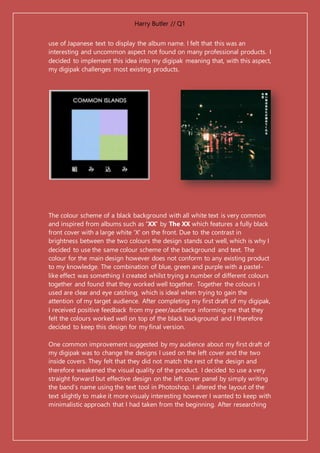 Harry Butler // Q1
use of Japanese text to display the album name. I felt that this was an
interesting and uncommon aspect not found on many professional products. I
decided to implement this idea into my digipak meaning that, with this aspect,
my digipak challenges most existing products.
The colour scheme of a black background with all white text is very common
and inspired from albums such as 'XX' by The XX which features a fully black
front cover with a large white 'X' on the front. Due to the contrast in
brightness between the two colours the design stands out well, which is why I
decided to use the same colour scheme of the background and text. The
colour for the main design however does not conform to any existing product
to my knowledge. The combination of blue, green and purple with a pastel-
like effect was something I created whilst trying a number of different colours
together and found that they worked well together. Together the colours I
used are clear and eye catching, which is ideal when trying to gain the
attention of my target audience. After completing my first draft of my digipak,
I received positive feedback from my peer/audience informing me that they
felt the colours worked well on top of the black background and I therefore
decided to keep this design for my final version.
One common improvement suggested by my audience about my first draft of
my digipak was to change the designs I used on the left cover and the two
inside covers. They felt that they did not match the rest of the design and
therefore weakened the visual quality of the product. I decided to use a very
straight forward but effective design on the left cover panel by simply writing
the band’s name using the text tool in Photoshop. I altered the layout of the
text slightly to make it more visualy interesting however I wanted to keep with
minimalistic approach that I had taken from the beginning. After researching
 