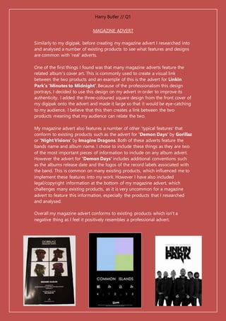 Harry Butler // Q1
MAGAZINE ADVERT
Similarly to my digipak, before creating my magazine advert I researched into
and analysed a number of existing products to see what features and designs
are common with 'real' adverts.
One of the first things I found was that many magazine adverts feature the
related album's cover art. This is commonly used to create a visual link
between the two products and an example of this is the advert for Linkin
Park’s ‘Minutes to Midnight’. Because of the professionalism this design
portrays, I decided to use this design on my advert in order to improve its
authenticity. I added the three-coloured square design from the front cover of
my digipak onto the advert and made it large so that it would be eye-catching
to my audience. I believe that this then creates a link between the two
products meaning that my audience can relate the two.
My magazine advert also features a number of other 'typical features' that
conform to existing products such as the advert for 'Demon Days' by Gorillaz
or 'Night Visions' by Imagine Dragons. Both of these adverts feature the
bands name and album name. I chose to include these things as they are two
of the most important pieces of information to include on any album advert.
However the advert for 'Demon Days' includes additional conventions such
as the albums release date and the logos of the record labels associated with
the band. This is common on many existing products, which influenced me to
implement these features into my work. However I have also included
legal/copyright information at the bottom of my magazine advert, which
challenges many existing products, as it is very uncommon for a magazine
advert to feature this information, especially the products that I researched
and analysed.
Overall my magazine advert conforms to existing products which isn't a
negative thing as I feel it positively resembles a professional advert.
 