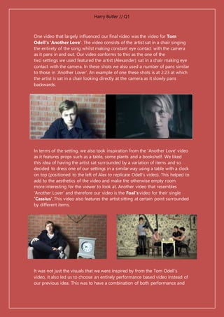 Harry Butler // Q1
One video that largely influenced our final video was the video for Tom
Odell's 'Another Love'. The video consists of the artist sat in a chair singing
the entirety of the song whilst making constant eye contact with the camera
as it pans in and out. Our video conforms to this as the one of the
two settings we used featured the artist (Alexander) sat in a chair making eye
contact with the camera. In these shots we also used a number of pans similar
to those in ‘Another Lover’. An example of one these shots is at 2:23 at which
the artist is sat in a chair looking directly at the camera as it slowly pans
backwards.
In terms of the setting, we also took inspiration from the 'Another Love' video
as it features props such as a table, some plants and a bookshelf. We liked
this idea of having the artist sat surrounded by a variation of items and so
decided to dress one of our settings in a similar way using a table with a clock
on top (positioned to the left of Alex to replicate Odell's video). This helped to
add to the aesthetics of the video and make the otherwise empty room
more interesting for the viewer to look at. Another video that resembles
‘Another Lover’ and therefore our video is the Foal’s video for their single
‘Cassius’. This video also features the artist sitting at certain point surrounded
by different items.
It was not just the visuals that we were inspired by from the Tom Odell’s
video, it also led us to choose an entirely performance based video instead of
our previous idea. This was to have a combination of both performance and
 