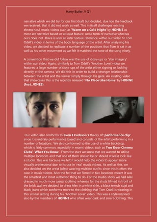 Harry Butler // Q1
narrative which we did try for our first draft but decided, due too the feedback
we received, that it did not work as well. This in itself challenges existing
electro-soul music videos such as 'Warm on a Cold Night' by HONNE as
most are narrative based or at least feature some form of narrative whereas
ours does not. There is also an inter textual reference within our video to Tom
Odell's video in terms of the body language of the artist. After analysing his
video, we decided to replicate a number of the positions that Tom is sat in as
well as his other movement as we felt it matched the tone of the song nicely.
A convention that we did follow was the use of close-ups or 'star imagery'
within our video. Again, similarly to Tom Odell's 'Another Love' video we
featured a large number of close ups of the artist either signing or looking
directly at the camera. We did this in order to build a stronger relationship
between the artist and the viewer simply through his gaze. An existing video
that showcases this is the recently released 'No Place Like Home' by HONNE
(feat. JONES).
Our video also conforms to Sven E Carlsson's theory of 'performance clip'
since it is entirely performance based and consists of the artist performing in a
number of locations. We also conformed to the use of a white backdrop,
which is fairly common, especially in recent videos such as Two Door Cinema
Clubs’ ‘What You Know’. From the start we knew that we wanted to utilise
multiple locations and that one of them should be or should at least look like
a studio. This was because we felt it would help the video to appear more
visually professional due to its use in 'real' music videos. As well as this, we
also decided on the artist (Alex) wearing multiple outfits since this is often the
case in music videos. Also the fat that we filmed in two locations meant it was
the smartest and most authentic thing to do. For the studio shots we had Alex
dressed in much more casual clothing whereas for the shots filmed in front of
the brick wall we decided to dress Alex in a white shirt, a black trench coat and
black jeans which conforms more to the clothing that Tom Odell is wearing in
this similar setting during his 'Another Lover' video. This was a style inspired
also by the members of HONNE who often wear dark and smart clothing. This
 