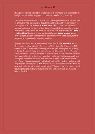 Harry Butler // Q1
style/colour worked well is this location since it contrasted well with the brick
background as well as helping to portray the mood/tone of the song.
A common convention that our video did challenge however was the inclusion
of a female in the music video. It is common for videos of this genre such as
the original video for HONNE's 'All In The Value' to feature a female in
someway, often as the focus of the video. We decided not to conform to this
and instead placed all of the focus on the artist such as the video for Drake’s
‘Hotline Bling’. Because of this we also challenged Laura Mulvey's theory
about the presence of women in films and music videos often solely for the
purposes of display rather than the narrative.
Thought the video we use a number of shots that fit with Goodwin's theory
about a relationship between the lyrics and the visuals. For instance at 0:21
there is a shot of the camera panning up as the lyric "what goes up" is sang
and once the artist's head is in frame he lowers it he sings the lyric "comes
down you know". Another example of this would be at 0:47 at which the lyric
"but given all the time that I gave you, I can no longer wait for approval" and
during this shot both the artist and clock are in frame. Both of these shots
were filmed this way in order to add depth to the video and to create a visual
amplification of the lyrics. At 1:25 there is a shot of the artist stood side on as
he emotionally sings the line ‘I try sell myself’. This emotion is portrayed by his
facial expressions and hand movements. This shot illustrates the meaning
behind the lyrics.
 