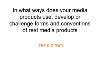 In what ways does your media
products use, develop or
challenge forms and conventions
of real media products
THE DIGIPACK
 
