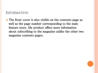 INFORMATION
 The front cover is also visible on the contents page as
well as the page number corresponding to the main
feature story. My product offers more information
about subscribing to the magazine unlike the other two
magazine contents pages.
 