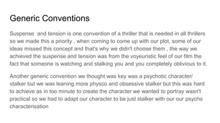 Generic Conventions
Suspense and tension is one convention of a thriller that is needed in all thrillers
so we made this a priority , when coming to come up with our plot, some of our
ideas missed this concept and that's why we didn't choose them , the way we
achieved the suspense and tension was from the voyeuristic feel of our film the
fact that someone is watching and stalking you and you completely oblivious to it.
Another generic convention we thought was key was a psychotic character/
stalker but we was leaning more physco and obsessive stalker but this was hard
to achieve as in too minute to create the character we wanted to portray wasn't
practical so we had to adapt our character to be just stalker with our our psycho
characterisation
 