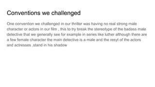 Conventions we challenged
One convention we challenged in our thriller was having no real strong male
character or actors in our film , this to try break the stereotype of the badass male
detective that we generally see for example in series like luther although there are
a few female character the main detective is a male and the resyt of the actors
and actresses ,stand in his shadow
 