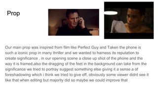 Prop
Our main prop was inspired from film like Perfect Guy and Taken the phone is
such a iconic prop in many thriller and we wanted to harness its reputation to
create significance , in our opening scene a close up shot of the phone and the
way it is framed,also the dragging of the feet in the background can take from the
significance we tried to portray suggest something else giving it a sense a of
foreshadowing which i think we tried to give off, obviously some viewer didnt see it
like that when editing but majority did so maybe we could improve that
 