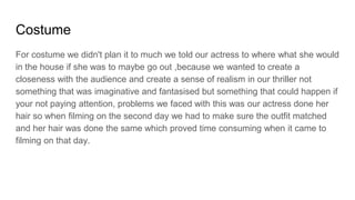 Costume
For costume we didn't plan it to much we told our actress to where what she would
in the house if she was to maybe go out ,because we wanted to create a
closeness with the audience and create a sense of realism in our thriller not
something that was imaginative and fantasised but something that could happen if
your not paying attention, problems we faced with this was our actress done her
hair so when filming on the second day we had to make sure the outfit matched
and her hair was done the same which proved time consuming when it came to
filming on that day.
 