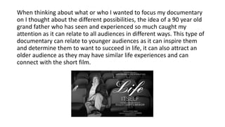 When thinking about what or who I wanted to focus my documentary
on I thought about the different possibilities, the idea of a 90 year old
grand father who has seen and experienced so much caught my
attention as it can relate to all audiences in different ways. This type of
documentary can relate to younger audiences as it can inspire them
and determine them to want to succeed in life, it can also attract an
older audience as they may have similar life experiences and can
connect with the short film.
 