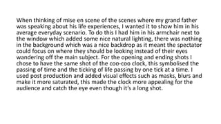 When thinking of mise en scene of the scenes where my grand father
was speaking about his life experiences, I wanted it to show him in his
average everyday scenario. To do this I had him in his armchair next to
the window which added some nice natural lighting, there was nothing
in the background which was a nice backdrop as it meant the spectator
could focus on where they should be looking instead of their eyes
wandering off the main subject. For the opening and ending shots I
chose to have the same shot of the coo-coo clock, this symbolised the
passing of time and the ticking of life passing by one tick at a time. I
used post production and added visual effects such as masks, blurs and
make it more saturated, this made the clock more appealing for the
audience and catch the eye even though it’s a long shot.
 