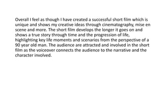 Overall I feel as though I have created a successful short film which is
unique and shows my creative ideas through cinematography, mise en
scene and more. The short film develops the longer it goes on and
shows a true story through time and the progression of life,
highlighting key life moments and scenarios from the perspective of a
90 year old man. The audience are attracted and involved in the short
film as the voiceover connects the audience to the narrative and the
character involved.
 