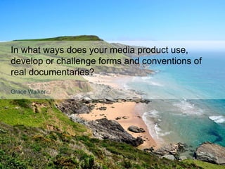 In what ways does your media product use,
develop or challenge forms and conventions of
real documentaries?
Grace Walker
 