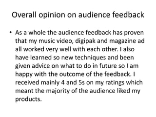 Overall opinion on audience feedback
• As a whole the audience feedback has proven
that my music video, digipak and magazine ad
all worked very well with each other. I also
have learned so new techniques and been
given advice on what to do in future so I am
happy with the outcome of the feedback. I
received mainly 4 and 5s on my ratings which
meant the majority of the audience liked my
products.
 