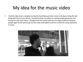 My idea for the music video
• I had the idea to do a song by my favorite band because their music is all about living life and
being with the one you desire, I wanted to base my video on a young couple going out and
having fun with each other. I thought that this would work for my target audience because
people aged 16-26 want to go out the most and explore and this is what the song represents
in a way.
 
