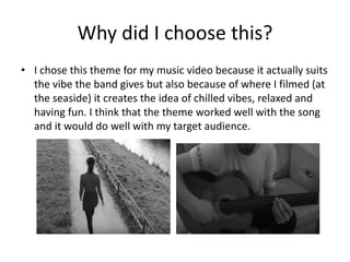 Why did I choose this?
• I chose this theme for my music video because it actually suits
the vibe the band gives but also because of where I filmed (at
the seaside) it creates the idea of chilled vibes, relaxed and
having fun. I think that the theme worked well with the song
and it would do well with my target audience.
 