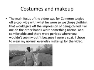 Costumes and makeup
• The main focus of the video was for Cameron to give
off a cool vibe with what he wore so we chose clothing
that would give off the impression of being chilled. For
me on the other hand I wore something normal and
comfortable and there were periods where you
wouldn’t see my outfit because I wore a coat. I chose
to wear my normal everyday make up for the video.
 