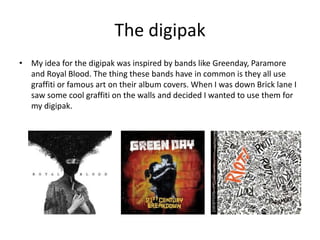The digipak
• My idea for the digipak was inspired by bands like Greenday, Paramore
and Royal Blood. The thing these bands have in common is they all use
graffiti or famous art on their album covers. When I was down Brick lane I
saw some cool graffiti on the walls and decided I wanted to use them for
my digipak.
 