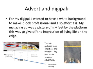 Advert and digipak
• For my digipak I wanted to have a white background
to make it look professional and also effortless. My
magazine ad was a picture of my feet by the platform
this was to give off the impression of living life on the
edge.
The two
pictures look
effortless and
relaxed. They
also show
sense of
adventure.
Quotes from
the song
 