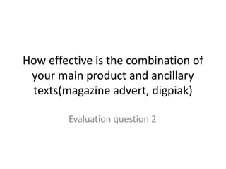 How effective is the combination of
your main product and ancillary
texts(magazine advert, digpiak)
Evaluation question 2
 
