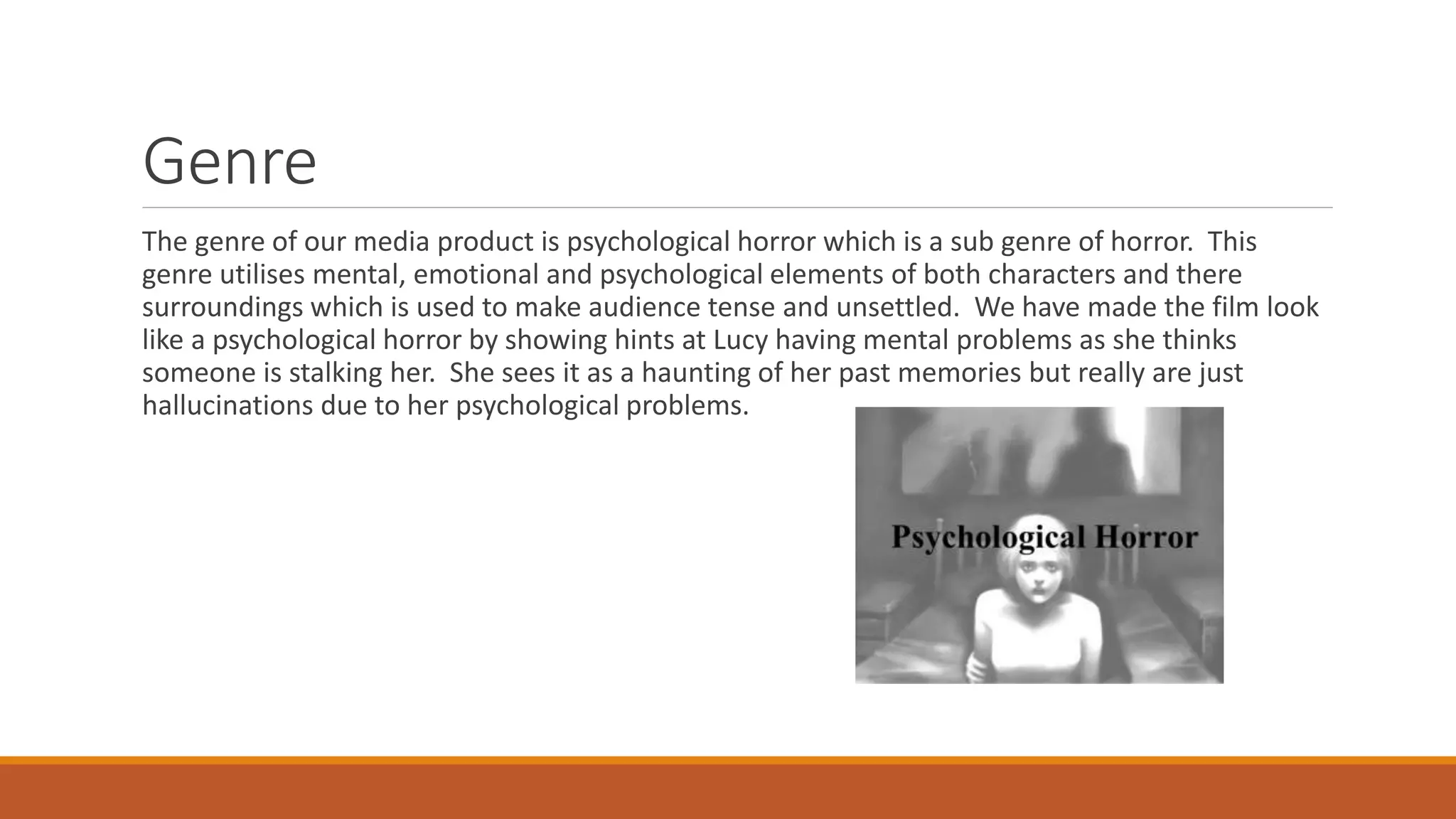 Genre
The genre of our media product is psychological horror which is a sub genre of horror. This
genre utilises mental, emotional and psychological elements of both characters and there
surroundings which is used to make audience tense and unsettled. We have made the film look
like a psychological horror by showing hints at Lucy having mental problems as she thinks
someone is stalking her. She sees it as a haunting of her past memories but really are just
hallucinations due to her psychological problems.
 