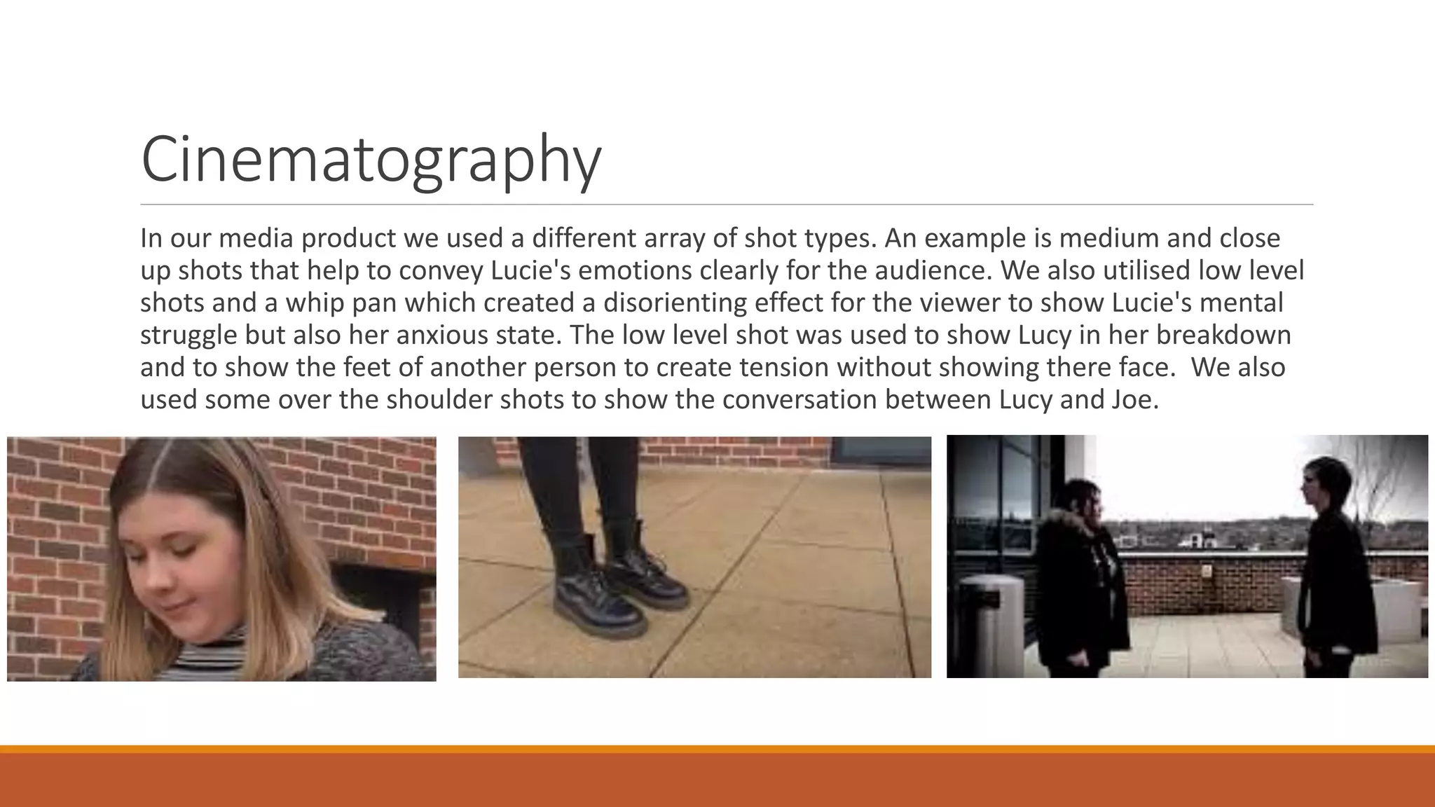 Cinematography
In our media product we used a different array of shot types. An example is medium and close
up shots that help to convey Lucie's emotions clearly for the audience. We also utilised low level
shots and a whip pan which created a disorienting effect for the viewer to show Lucie's mental
struggle but also her anxious state. The low level shot was used to show Lucy in her breakdown
and to show the feet of another person to create tension without showing there face. We also
used some over the shoulder shots to show the conversation between Lucy and Joe.
 