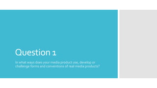 Question 1
In what ways does your media product use, develop or
challenge forms and conventions of real media products?
 