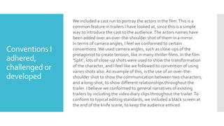 Conventions I
adhered,
challenged or
developed
We included a cast run to portray the actors in the film.This is a
common feature in trailers I have looked at, since this is a simple
way to introduce the cast to the audience.The actors names have
been added over an over-the-shoulder shot of them in a mirror.
In terms of camera angles, I feel we conformed to certain
conventions.We used camera angles, such as close-ups of the
protagonist to create tension, like in many thriller films. In the film
‘Split’, lots of close-up shots were used to show the transformation
of the character, and I feel like we followed to convention of using
varies shots also.An example of this, is the use of an over-the-
shoulder shot to show the communication between two characters,
and a long-shot, to show different relationships throughout the
trailer. I believe we conformed to general narratives of existing
trailers by including the video diary clips throughout the trailer.To
conform to typical editing standards, we included a black screen at
the end of the knife scene, to keep the audience enticed.
 