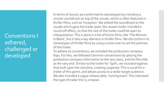 Conventions I
adhered,
challenged or
developed
In terms of sound, we conformed to stereotypes by including a
sinister soundtrack on top of the visuals, which is often featured in
thriller films, such as ’Inception’.We edited the soundtrack to the
visuals which gave the trailer pace. Our teaser trailer included a
round-off effect, so that the rest of the trailer could be open to
interpretation.This is done in a lot of horror films, like ’TheWoman
in Black’, but it also a key element in thriller films.We did conform to
stereotypes of thriller films by using a voice-over to set the premise
of the trailer.
To adhere to conventions, we included the production company
logo. For this, we followed common conventions by placing the
production company information at the very start, and the film title
at the very end. Similar to the trailer for ‘Split’, we included taglines
that built upon the storyline, creating suspense.This is usual for a
trailer of this genre, and allows access to a wider target audience.
We also included a vague release date, ‘coming soon’.This indicated
the type of trailer this is, a teaser.
 
