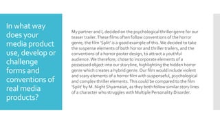 In what way
does your
media product
use, develop or
challenge
forms and
conventions of
real media
products?
My partner and I, decided on the psychological thriller genre for our
teaser trailer.These films often follow conventions of the horror
genre, the film ‘Split’ is a good example of this.We decided to take
the suspense elements of both horror and thriller trailers, and the
conventions of a horror poster design, to attract a youthful
audience.We therefore, chose to incorporate elements of a
possessed object into our storyline, highlighting the hidden horror
genre which creates a hybrid genre. Our film would include violent
and scary elements of a horror film with suspenseful, psychological
and complex thriller elements.This could be compared to the film
‘Split’ by M. Night Shyamalan, as they both follow similar story lines
of a character who struggles with Multiple Personality Disorder.
 