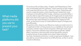 What media
platforms did
you use to
present your
task?
To construct the ancillary tasks, I largely used Photoshop as I feel
very comfortable with this software. I have used this to edit images
and create the title for our film, making it unique. Photoshop was
used to create the poster, as less layering was needed but more
emphasis on the editing of the image, creating a successful effect. I
was also able to adjust the exposure of images easily to make them
look more dark and mysterious, following the horror/thriller genre.
My partner also used InDesign to construct the magazine front
cover, as she found it easy to create different layers of shapes and
text efficiently.
My partner and I, chose to use iMovie to create our trailer since it is
an application that is of easy access to us, available on her personal
computer and the many school computers. Although never used
before, I found the software easy and simple to operate. Added
effect, transitions, text and audio can be layered by using its
timeline format. It also enable me to share videos online to
YouTube, Facebook andVimeo, in order to get quick feedback. I was
also able to convert the product to an MP4 format, so that it can be
viewed onWindows.
 
