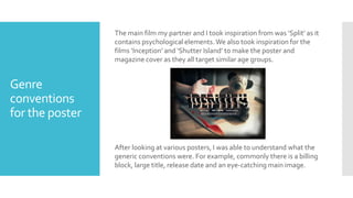 Genre
conventions
for the poster
The main film my partner and I took inspiration from was ‘Split’ as it
contains psychological elements. We also took inspiration for the
films ‘Inception’ and ‘Shutter Island’ to make the poster and
magazine cover as they all target similar age groups.
After looking at various posters, I was able to understand what the
generic conventions were. For example, commonly there is a billing
block, large title, release date and an eye-catching main image.
 