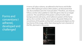 Forms and
conventions I
adhered,
developed and
challenged
In terms of colour scheme, we adhered to the horror and thriller
genre. After looking at various other posters, we discovered that
red, blue and black were the most prevalent.Therefore, we chose to
follow a similar colour palette to make the genre clear to our target
audience.The overall look of the poster is dimly lit with a dark
background and cold tones, which adhere to posters of the horror
genre, this is similar to the ‘Oculus’ poster. My poster follows the
conventions of this poster as they both use possessed objects as the
key theme of the image, rather than showing the main character of
the film, dominant in the poster.
 