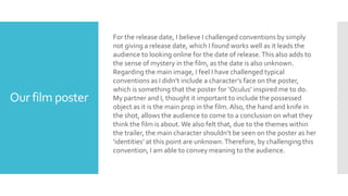 Our film poster
For the release date, I believe I challenged conventions by simply
not giving a release date, which I found works well as it leads the
audience to looking online for the date of release.This also adds to
the sense of mystery in the film, as the date is also unknown.
Regarding the main image, I feel I have challenged typical
conventions as I didn’t include a character’s face on the poster,
which is something that the poster for ‘Oculus’ inspired me to do.
My partner and I, thought it important to include the possessed
object as it is the main prop in the film.Also, the hand and knife in
the shot, allows the audience to come to a conclusion on what they
think the film is about.We also felt that, due to the themes within
the trailer, the main character shouldn’t be seen on the poster as her
‘identities’ at this point are unknown.Therefore, by challenging this
convention, I am able to convey meaning to the audience.
 