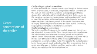 Genre
conventions of
the trailer
Conforming to typical conventions
Our film will follow the conventions of a psychological thriller film in
terms of props used, in this case, the possessed bear. Elements of
the plot will stick to a thriller plotline, as the protagonist faces
danger. Our trailer also adheres to the horror and thriller genre as
the narrative construction is dominated by the protagonist’s point
of view.The audience will empathise with the character as they
often are given a back story, which in this case is the character’s
changing personality/behaviours and the video diaries she makes,
helping the audience to understand her problem.
Challenging typical conventions
We believe our film fits a gap in the market, as various stereotypes
are subverted. In many thriller films, the protagonist is usually male.
We have instead used a female character, which will hopefully
attract a more female-based audience. One aspect in our film which
I find is very different in others, is the showing of the female
protagonist causing harm to a male.This leads to the male character
being shown scared, weak and vulnerable.This is something that is
never normally seen in thriller-type films, as the male is almost
always portrayed as the dominant character.
 