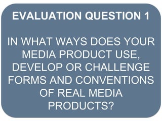 EVALUATION QUESTION 1
IN WHAT WAYS DOES YOUR
MEDIA PRODUCT USE,
DEVELOP OR CHALLENGE
FORMS AND CONVENTIONS
OF REAL MEDIA
PRODUCTS?
 