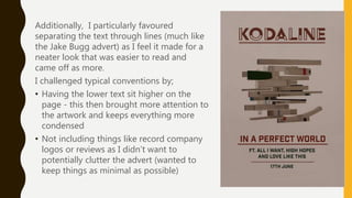 Additionally, I particularly favoured
separating the text through lines (much like
the Jake Bugg advert) as I feel it made for a
neater look that was easier to read and
came off as more.
I challenged typical conventions by;
• Having the lower text sit higher on the
page - this then brought more attention to
the artwork and keeps everything more
condensed
• Not including things like record company
logos or reviews as I didn’t want to
potentially clutter the advert (wanted to
keep things as minimal as possible)
 