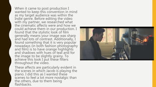 When it came to post production I
wanted to keep this convention in mind
as my target audience was within the
Indie genre. Before editing the video
with my partner, we researched what
the cinematic affects were and how we
could achieve them in our production. I
found that the stylistic look of film
generally means your image was sharp
and had lots of contrast. Additionally, I
found something that it is very popular
nowadays (in both fashion photography
and film) is to have orange highlights
and shadows with hues of teal and for
the image to be slightly grainy. To
achieve this look I put these filters
throughout the video.
These affects are particularly evident in
the scenes in which Jacob is playing the
piano. I did this as I wanted these
scenes to feel a lot more nostalgic than
the others, due to them being
flashbacks.
 