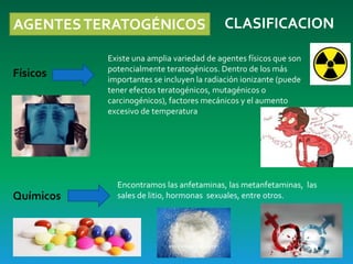 AGENTESTERATOGÉNICOS CLASIFICACION
Físicos
Existe una amplia variedad de agentes físicos que son
potencialmente teratogénicos. Dentro de los más
importantes se incluyen la radiación ionizante (puede
tener efectos teratogénicos, mutagénicos o
carcinogénicos), factores mecánicos y el aumento
excesivo de temperatura
Químicos
Encontramos las anfetaminas, las metanfetaminas, las
sales de litio, hormonas sexuales, entre otros.
 