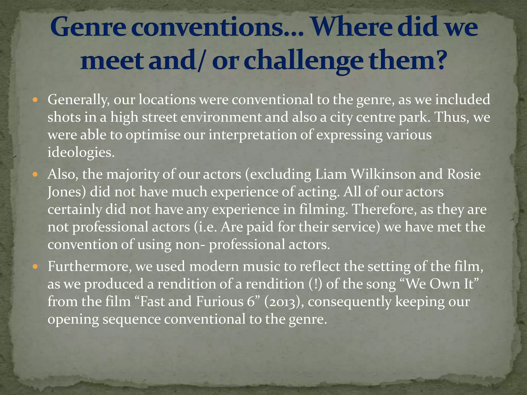  Generally, our locations were conventional to the genre, as we included
shots in a high street environment and also a city centre park. Thus, we
were able to optimise our interpretation of expressing various
ideologies.
 Also, the majority of our actors (excluding Liam Wilkinson and Rosie
Jones) did not have much experience of acting. All of our actors
certainly did not have any experience in filming. Therefore, as they are
not professional actors (i.e. Are paid for their service) we have met the
convention of using non- professional actors.
 Furthermore, we used modern music to reflect the setting of the film,
as we produced a rendition of a rendition (!) of the song “We Own It”
from the film “Fast and Furious 6” (2013), consequently keeping our
opening sequence conventional to the genre.
 