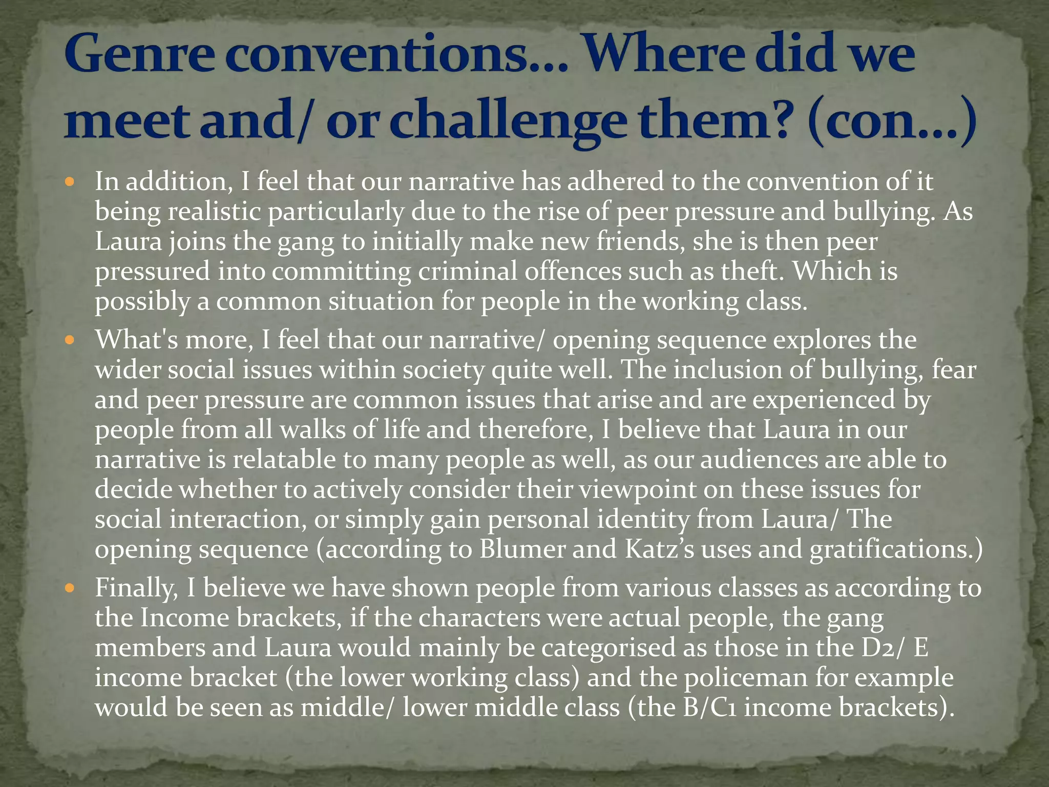  In addition, I feel that our narrative has adhered to the convention of it
being realistic particularly due to the rise of peer pressure and bullying. As
Laura joins the gang to initially make new friends, she is then peer
pressured into committing criminal offences such as theft. Which is
possibly a common situation for people in the working class.
 What's more, I feel that our narrative/ opening sequence explores the
wider social issues within society quite well. The inclusion of bullying, fear
and peer pressure are common issues that arise and are experienced by
people from all walks of life and therefore, I believe that Laura in our
narrative is relatable to many people as well, as our audiences are able to
decide whether to actively consider their viewpoint on these issues for
social interaction, or simply gain personal identity from Laura/ The
opening sequence (according to Blumer and Katz’s uses and gratifications.)
 Finally, I believe we have shown people from various classes as according to
the Income brackets, if the characters were actual people, the gang
members and Laura would mainly be categorised as those in the D2/ E
income bracket (the lower working class) and the policeman for example
would be seen as middle/ lower middle class (the B/C1 income brackets).
 