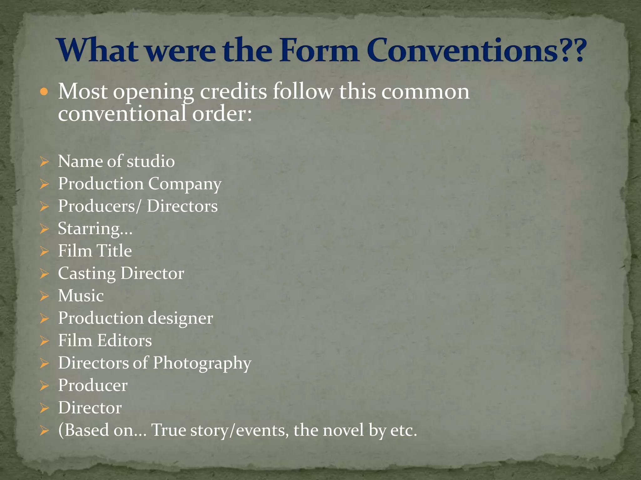 Most opening credits follow this common
conventional order:
 Name of studio
 Production Company
 Producers/ Directors
 Starring...
 Film Title
 Casting Director
 Music
 Production designer
 Film Editors
 Directors of Photography
 Producer
 Director
 (Based on... True story/events, the novel by etc.
 