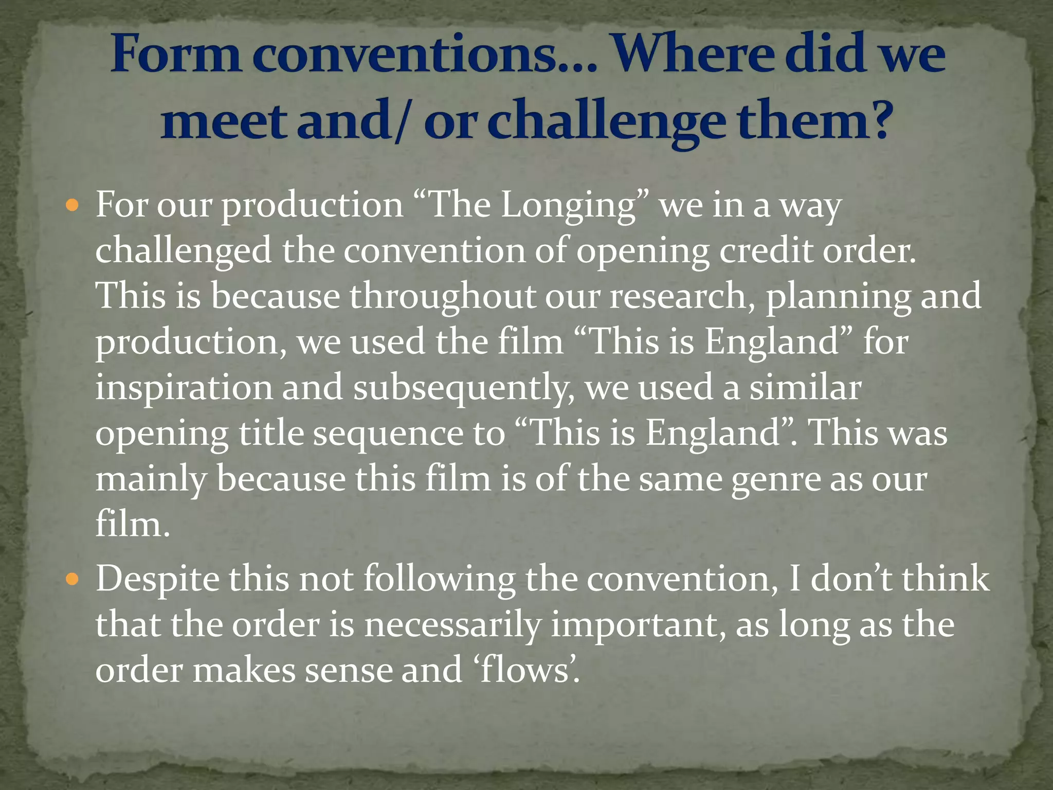  For our production “The Longing” we in a way
challenged the convention of opening credit order.
This is because throughout our research, planning and
production, we used the film “This is England” for
inspiration and subsequently, we used a similar
opening title sequence to “This is England”. This was
mainly because this film is of the same genre as our
film.
 Despite this not following the convention, I don’t think
that the order is necessarily important, as long as the
order makes sense and ‘flows’.
 