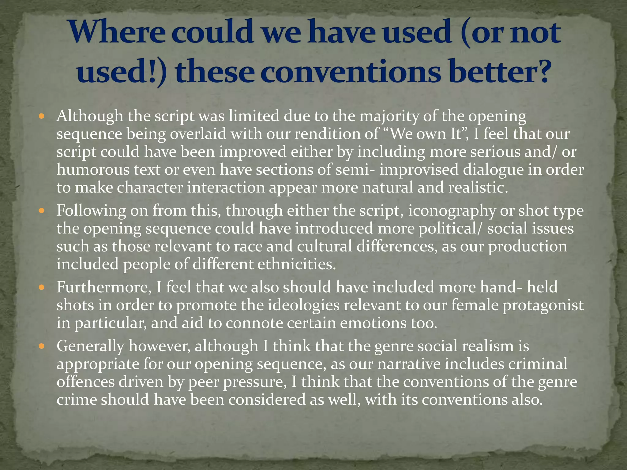  Although the script was limited due to the majority of the opening
sequence being overlaid with our rendition of “We own It”, I feel that our
script could have been improved either by including more serious and/ or
humorous text or even have sections of semi- improvised dialogue in order
to make character interaction appear more natural and realistic.
 Following on from this, through either the script, iconography or shot type
the opening sequence could have introduced more political/ social issues
such as those relevant to race and cultural differences, as our production
included people of different ethnicities.
 Furthermore, I feel that we also should have included more hand- held
shots in order to promote the ideologies relevant to our female protagonist
in particular, and aid to connote certain emotions too.
 Generally however, although I think that the genre social realism is
appropriate for our opening sequence, as our narrative includes criminal
offences driven by peer pressure, I think that the conventions of the genre
crime should have been considered as well, with its conventions also.
 