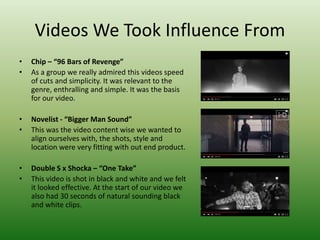 Videos We Took Influence From
• Chip – “96 Bars of Revenge”
• As a group we really admired this videos speed
of cuts and simplicity. It was relevant to the
genre, enthralling and simple. It was the basis
for our video.
• Novelist - “Bigger Man Sound”
• This was the video content wise we wanted to
align ourselves with, the shots, style and
location were very fitting with out end product.
• Double S x Shocka – “One Take”
• This video is shot in black and white and we felt
it looked effective. At the start of our video we
also had 30 seconds of natural sounding black
and white clips.
 