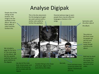 Analyse Digipak
We included a
page for the lyrics
of the main song
on the album. We
felt this would b
useful for fans and
good addition to
the digipak.
Simple shot of the
railings of the
location. This
image is for the
aesthetic of the
album. We see a
basic pallet of
colors and this
furthers this.
This is the disc placement.
For the background again
we used a picture with a
similar color pallet to
further the aesthetic.
Parental advisory logo to warn
people there may be offensive
language or themes in the
songs. Symmetry with
the other side of
the album.
The artist on
the front cover.
So people can
see him and
know he is
Isaiah Dreads
and this is his
album
Bold text to stand
out and attract
the viewer. The
same font as in
the start of the
video.
Barcode.Tracklist fitting to the shape
of his back. Again in the
same font as the video.
Up-shot of the male
lead, shows power and
adds to the brand we
aim to create with the
digipak.
Front and back shots,
continuity within the
digipak. Aesthetically
pleasing.
 