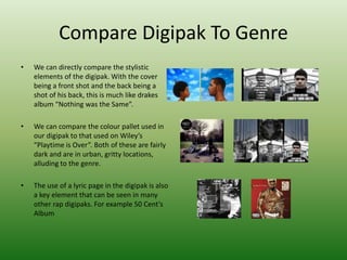 Compare Digipak To Genre
• We can directly compare the stylistic
elements of the digipak. With the cover
being a front shot and the back being a
shot of his back, this is much like drakes
album “Nothing was the Same”.
• We can compare the colour pallet used in
our digipak to that used on Wiley’s
“Playtime is Over”. Both of these are fairly
dark and are in urban, gritty locations,
alluding to the genre.
• The use of a lyric page in the digipak is also
a key element that can be seen in many
other rap digipaks. For example 50 Cent’s
Album
 