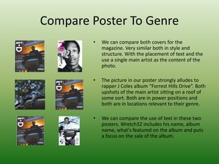 Compare Poster To Genre
• We can compare both covers for the
magazine. Very similar both in style and
structure. With the placement of text and the
use a single main artist as the content of the
photo.
• The picture in our poster strongly alludes to
rapper J Coles album “Forrest Hills Drive”. Both
upshots of the main artist sitting on a roof of
some sort. Both are in power positions and
both are in locations relevant to their genre.
• We can compare the use of text in these two
posters. Wretch32 includes his name, album
name, what's featured on the album and puts
a focus on the sale of the album.
 