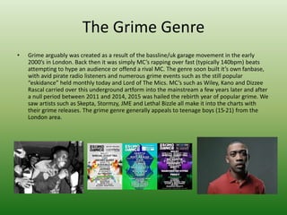 The Grime Genre
• Grime arguably was created as a result of the bassline/uk garage movement in the early
2000’s in London. Back then it was simply MC’s rapping over fast (typically 140bpm) beats
attempting to hype an audience or offend a rival MC. The genre soon built it’s own fanbase,
with avid pirate radio listeners and numerous grime events such as the still popular
“eskidance” held monthly today and Lord of The Mics. MC’s such as Wiley, Kano and Dizzee
Rascal carried over this underground artform into the mainstream a few years later and after
a null period between 2011 and 2014, 2015 was hailed the rebirth year of popular grime. We
saw artists such as Skepta, Stormzy, JME and Lethal Bizzle all make it into the charts with
their grime releases. The grime genre generally appeals to teenage boys (15-21) from the
London area.
 
