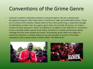 Conventions of the Grime Genre
• Costume is another convention common in the grime genre. We see a relaxed style
throughout the genre, often with artists in Tracksuits or high-end comfortable fashion. These
are to convey to the careless, relaxed nature of the artists performing, a subverted message
of intimidation to their rivals. As a genre, grime does not normally tell stories, it’s simply a
number of clever phrases to “hype” an audience or to offend a rival. With this it’s uncommon
to see a narrative within a grime music video, normally it’s a simple, performance based
message from the artist towards the viewer. Occasionally, grime videos are subject to
voyeuristic elements, in certain videos we can see examples of women in the video,
conveyed in only a sexual nature in what’s called “The Male Gaze”.
 