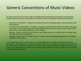 Generic Conventions of Music Videos
The style and layout of a music video can differ greatly depending on the genre and purpose,
however there are various conventions all videos contain according to the theorist Goodwin.
• Reference to the Artist – Features the artist as a form of self promotion and connection with
the audience.
• A narrative or Performance – Usually a narrative or performance within the video, shot types
vary a lot in most videos however long establishing shots and close ups to focus solely upon
the artist are commonly featured in music videos.
• Editing – used in almost all music videos, very rarely do we see a video shot in one take, and
for that one take to be effective.
• Lighting – key staple in all music videos, it’s involvement changing depending on the budget
and genre of the video.
In the production of our music video we used and displayed a number of conventions of the
grime genre, this allowed us to create a realistic video true to the genre. We were also ale to add
our own creative dimension and fulfil the individuality of the band which alludes to the theory of
Turow, who suggested that media can ‘encourage organisational continuity whilst not necessarily
stifling creative dimension’.
 