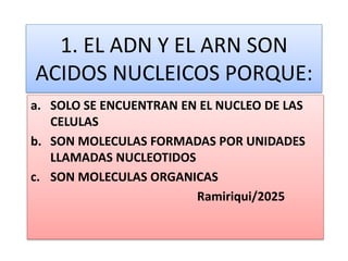 1. EL ADN Y EL ARN SON
ACIDOS NUCLEICOS PORQUE:
a. SOLO SE ENCUENTRAN EN EL NUCLEO DE LAS
CELULAS
b. SON MOLECULAS FORMADAS POR UNIDADES
LLAMADAS NUCLEOTIDOS
c. SON MOLECULAS ORGANICAS
Ramiriqui/2025
 